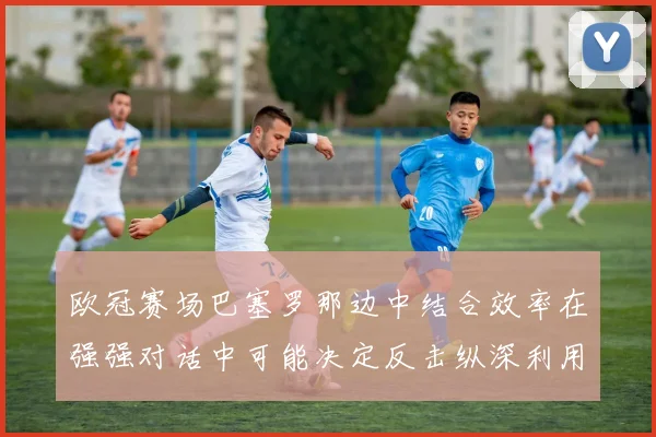 欧冠赛场巴塞罗那边中结合效率在强强对话中可能决定反击纵深利用