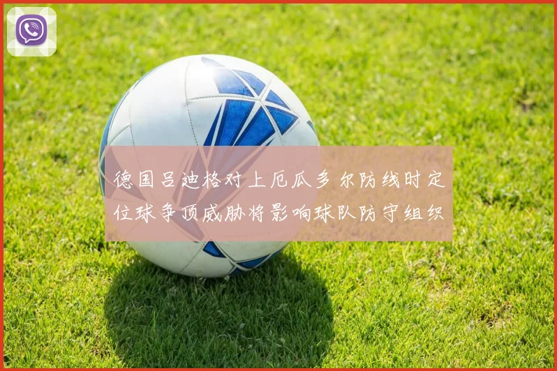 德国吕迪格对上厄瓜多尔防线时定位球争顶威胁将影响球队防守组织