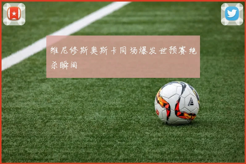 维尼修斯奥斯卡同场爆发世预赛绝杀瞬间
