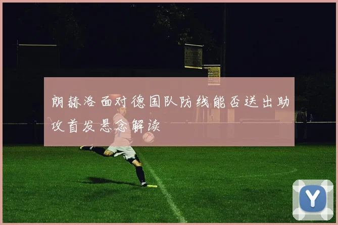 朗赫洛面对德国队防线能否送出助攻首发悬念解读