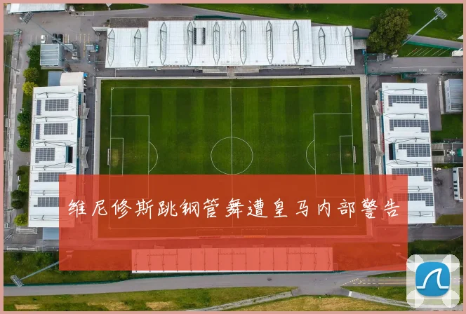 维尼修斯跳钢管舞遭皇马内部警告