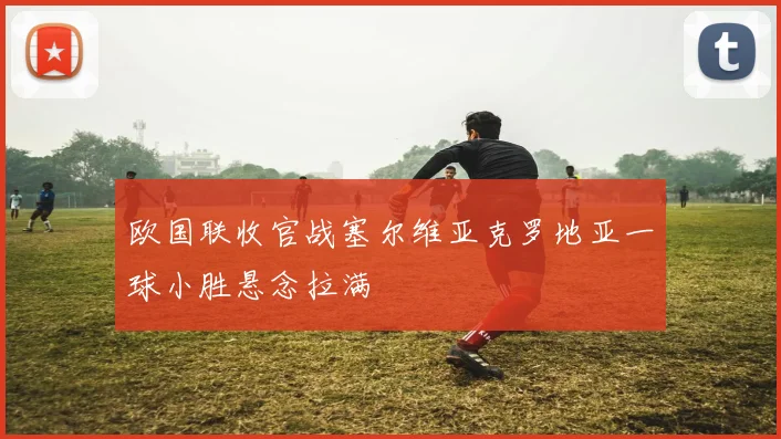 欧国联收官战塞尔维亚克罗地亚一球小胜悬念拉满