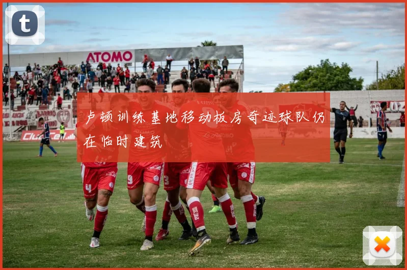 卢顿训练基地移动板房奇迹球队仍在临时建筑