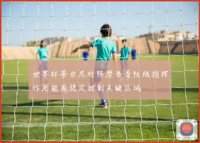 世界杯蒂尔尼对阵摩洛哥防线指挥作用能否稳定控制关键区域