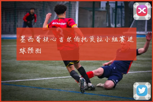 墨西哥核心吉尔伯托莫拉小组赛进球预测