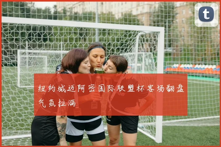 纽约城迈阿密国际联盟杯客场翻盘气氛拉满