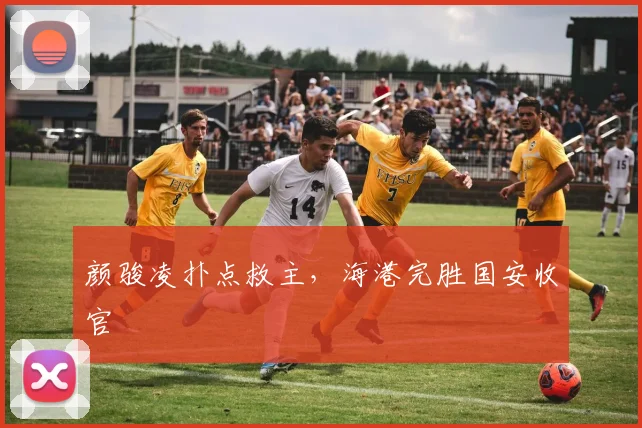 颜骏凌扑点救主，海港完胜国安收官
