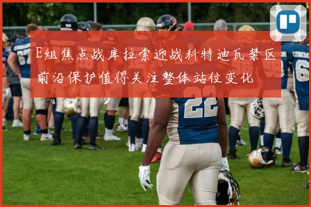 E组焦点战库拉索迎战科特迪瓦禁区前沿保护值得关注整体站位变化
