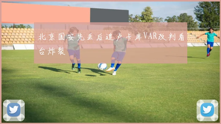北京国安先丢后追卢卡库VAR改判看台炸裂