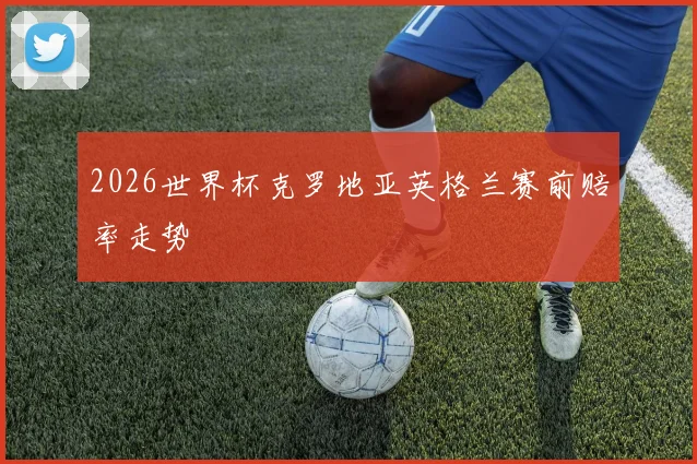 2026世界杯克罗地亚英格兰赛前赔率走势