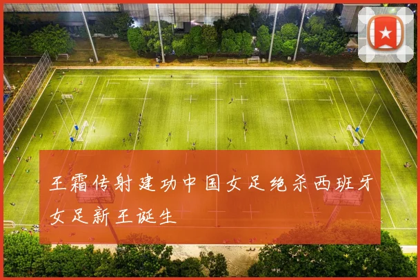 王霜传射建功中国女足绝杀西班牙女足新王诞生