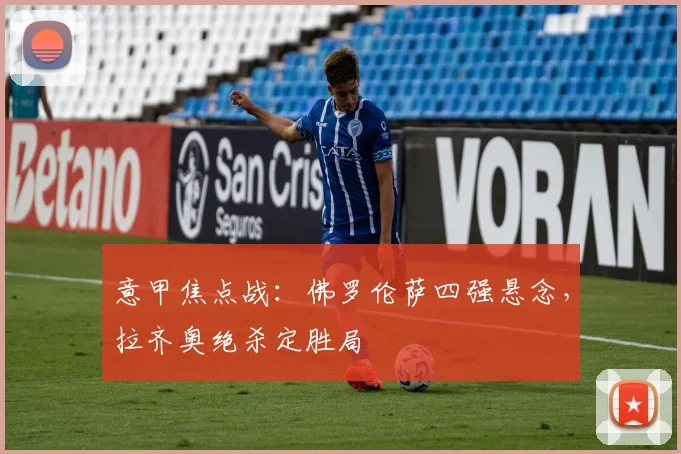 意甲焦点战：佛罗伦萨四强悬念，拉齐奥绝杀定胜局