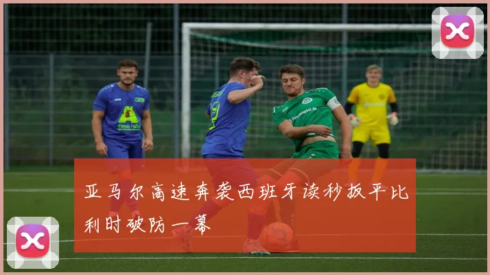 亚马尔高速奔袭西班牙读秒扳平比利时破防一幕