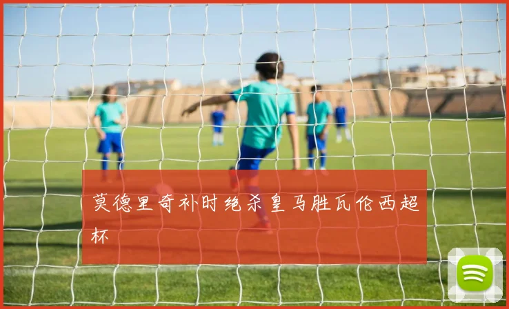 莫德里奇补时绝杀皇马胜瓦伦西超杯