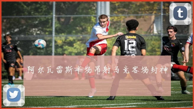 阿尔瓦雷斯半场吊射马竞客场封神