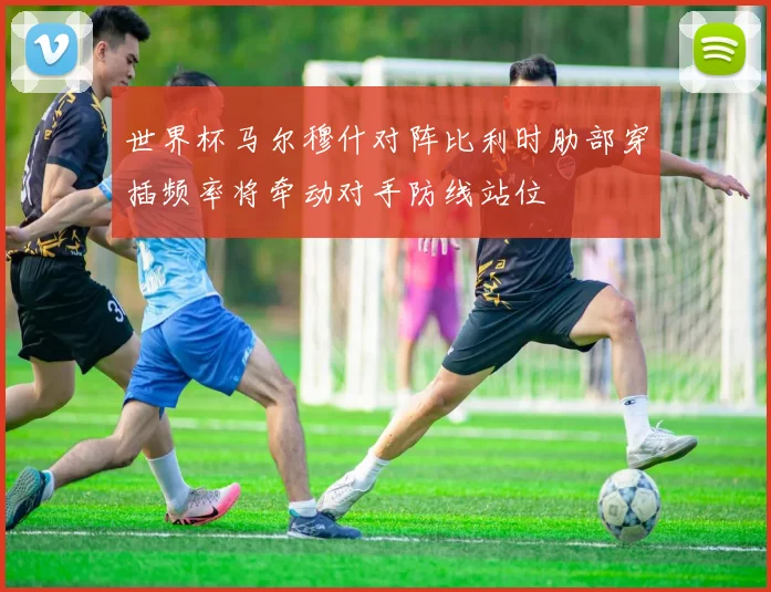 世界杯马尔穆什对阵比利时肋部穿插频率将牵动对手防线站位