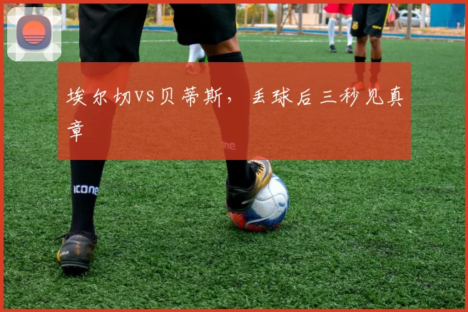 埃尔切vs贝蒂斯,丢球后三秒见真章