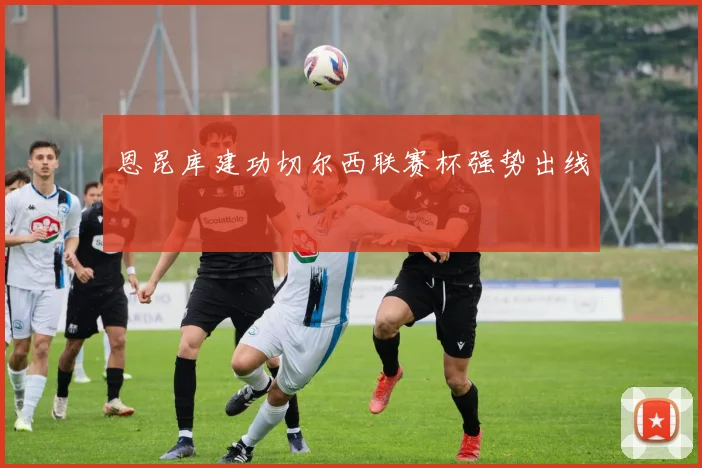 恩昆库建功切尔西联赛杯强势出线