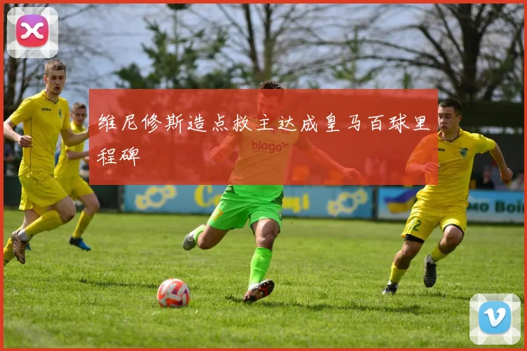 维尼修斯造点救主达成皇马百球里程碑