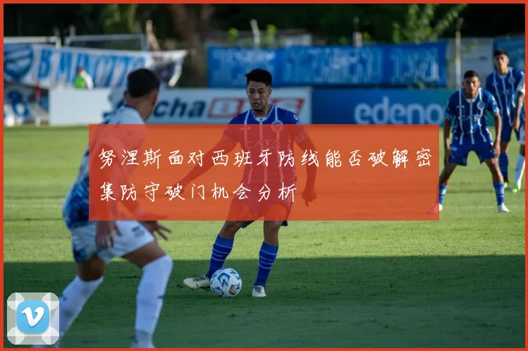 努涅斯面对西班牙防线能否破解密集防守破门机会分析