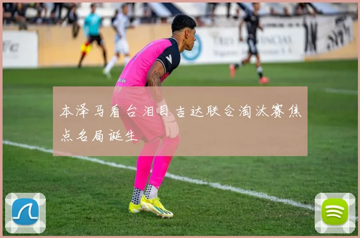 本泽马看台泪目吉达联合淘汰赛焦点名局诞生
