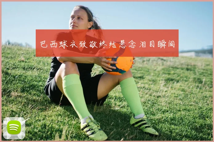 巴西球衣致敬终结悬念泪目瞬间