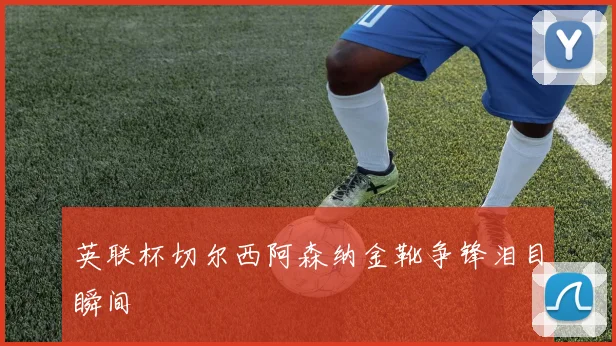 英联杯切尔西阿森纳金靴争锋泪目瞬间