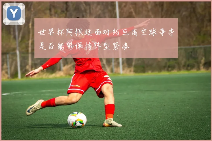 世界杯阿根廷面对约旦高空球争夺是否能够保持阵型紧凑