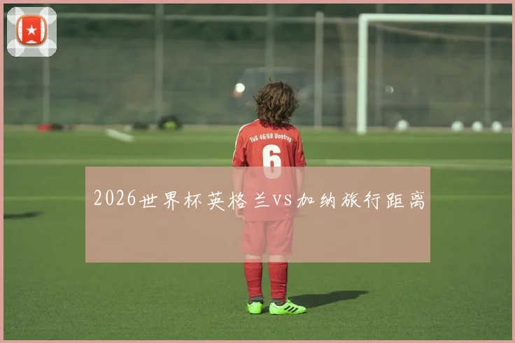 2026世界杯英格兰vs加纳旅行距离