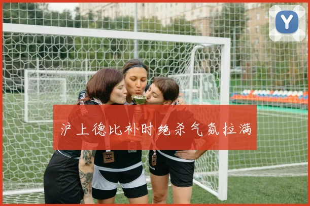 沪上德比补时绝杀气氛拉满