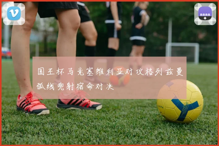 国王杯马竞塞维利亚对攻格列兹曼弧线兜射宿命对决