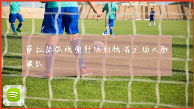 萨拉赫弧线兜射助利物浦主场大胜狼队