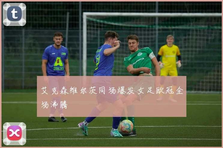 艾克森维尔茨同场爆发女足欧冠全场沸腾