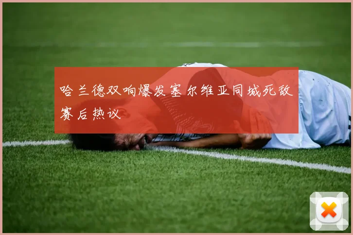 哈兰德双响爆发塞尔维亚同城死敌赛后热议