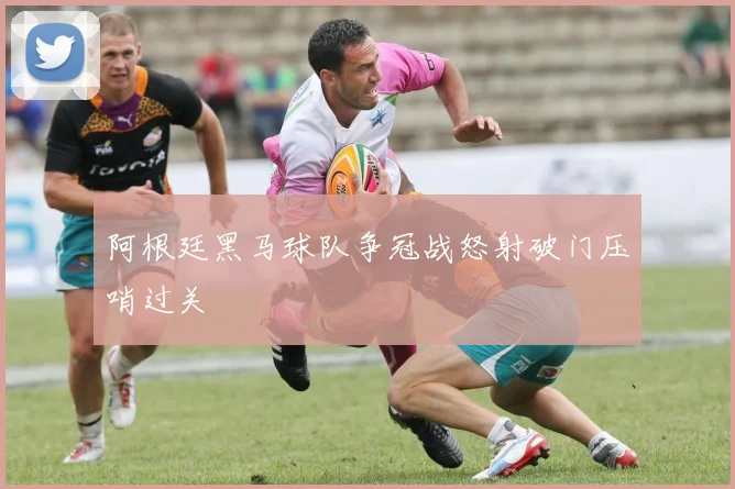 阿根廷黑马球队争冠战怒射破门压哨过关
