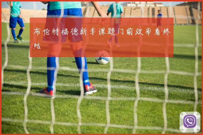 布伦特福德新季课题门前效率看终结