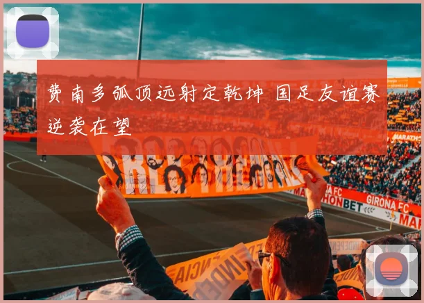 费南多弧顶远射定乾坤 国足友谊赛逆袭在望