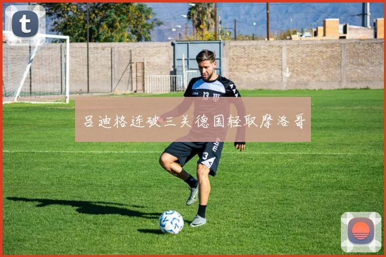 吕迪格连破三关德国轻取摩洛哥