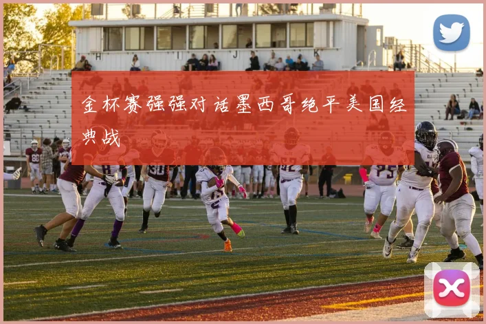 金杯赛强强对话墨西哥绝平美国经典战