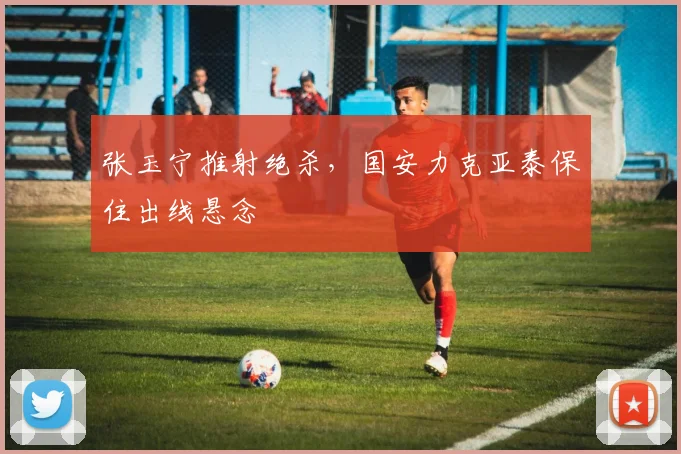 张玉宁推射绝杀，国安力克亚泰保住出线悬念