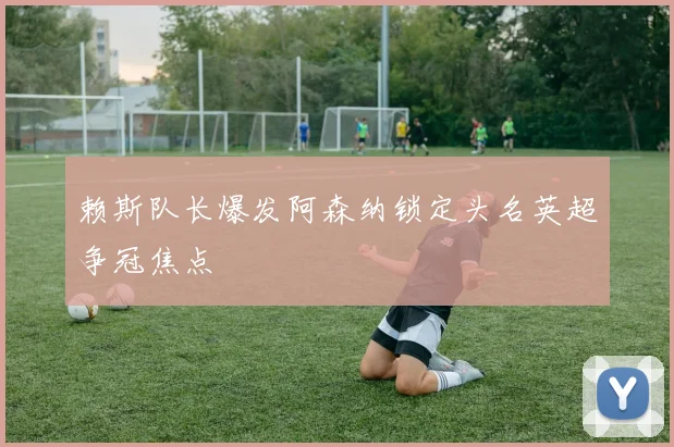 赖斯队长爆发阿森纳锁定头名英超争冠焦点