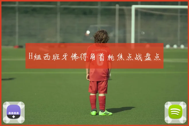 H组西班牙佛得角首轮焦点战盘点