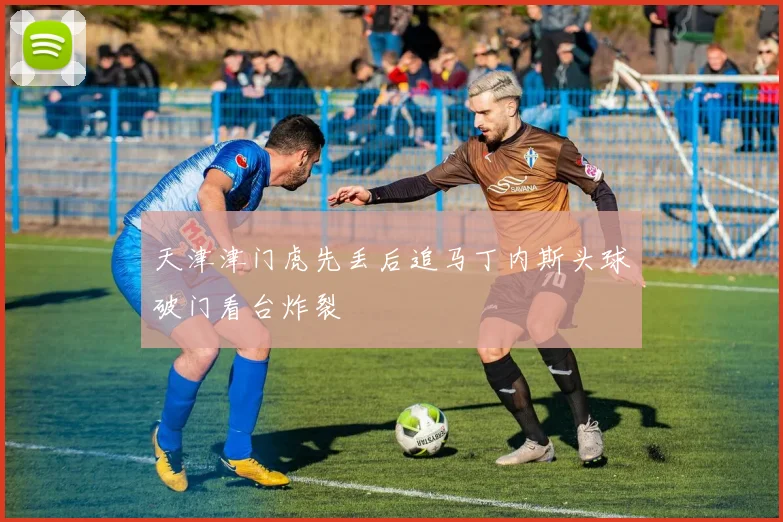 天津津门虎先丢后追马丁内斯头球破门看台炸裂