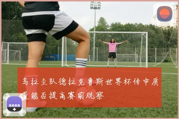 乌拉圭队德拉克鲁斯世界杯传中质量能否提高赛前观察