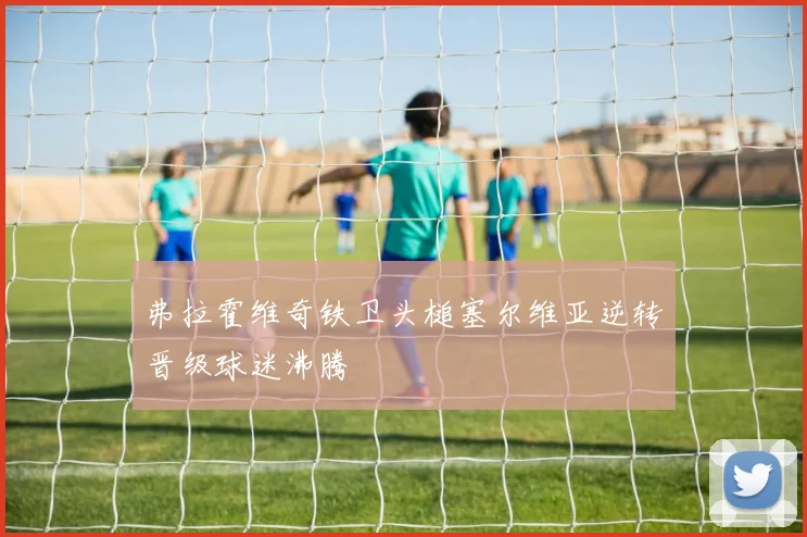 弗拉霍维奇铁卫头槌塞尔维亚逆转晋级球迷沸腾