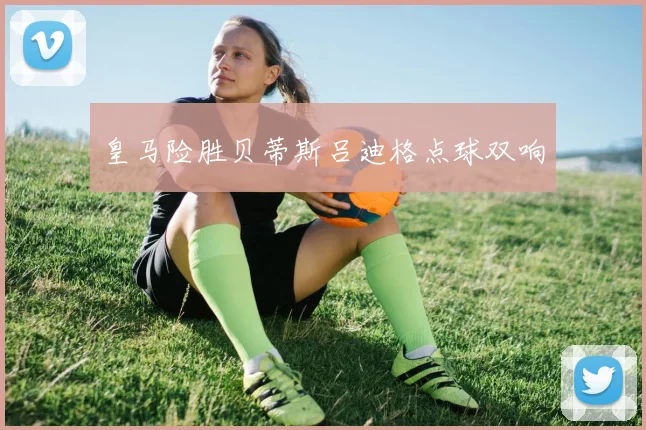 皇马险胜贝蒂斯吕迪格点球双响
