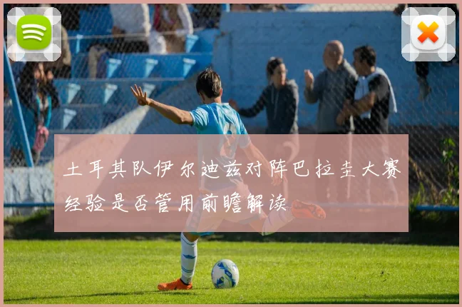 土耳其队伊尔迪兹对阵巴拉圭大赛经验是否管用前瞻解读