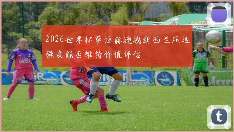 2026世界杯萨拉赫迎战新西兰压迫强度能否维持价值评估