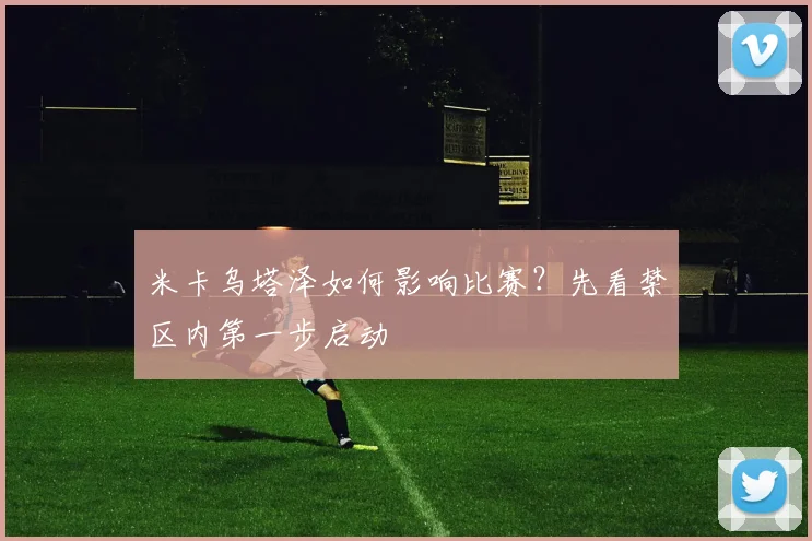 米卡乌塔泽如何影响比赛?先看禁区内第一步启动
