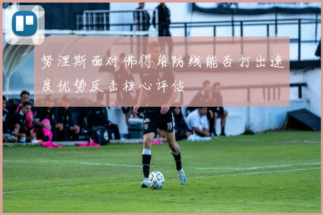 努涅斯面对佛得角防线能否打出速度优势反击核心评估